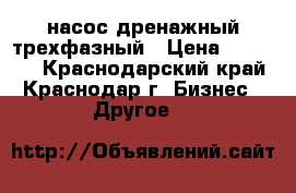 насос дренажный трехфазный › Цена ­ 40 000 - Краснодарский край, Краснодар г. Бизнес » Другое   